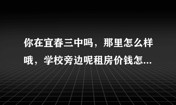 你在宜春三中吗，那里怎么样哦，学校旁边呢租房价钱怎么样哦。问题有点多哈。谢谢了