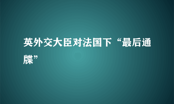 英外交大臣对法国下“最后通牒”