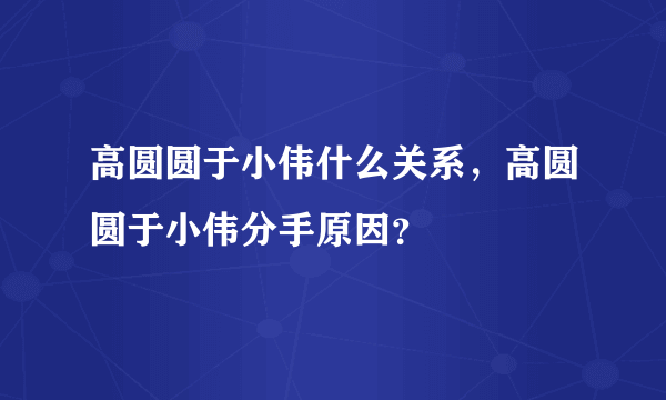 高圆圆于小伟什么关系，高圆圆于小伟分手原因？