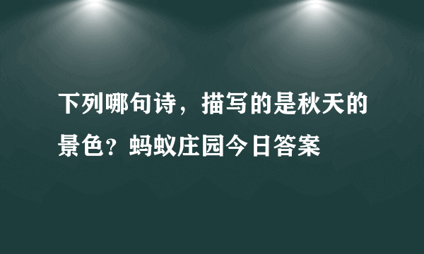 下列哪句诗，描写的是秋天的景色？蚂蚁庄园今日答案
