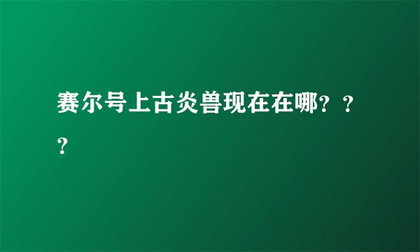 赛尔号上古炎兽现在在哪？？？