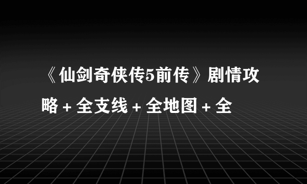 《仙剑奇侠传5前传》剧情攻略＋全支线＋全地图＋全