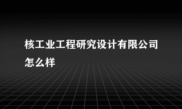 核工业工程研究设计有限公司怎么样