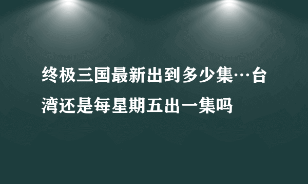 终极三国最新出到多少集…台湾还是每星期五出一集吗