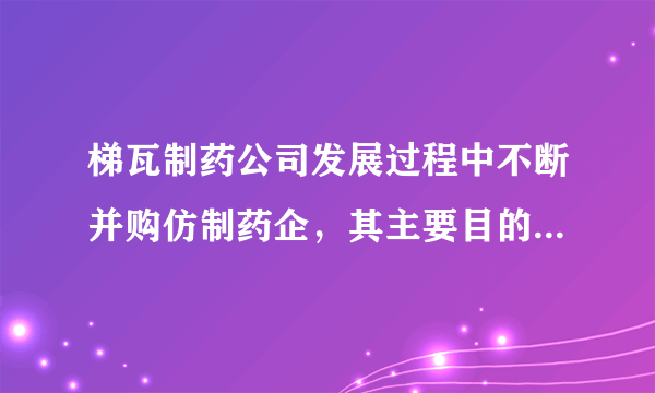 梯瓦制药公司发展过程中不断并购仿制药企，其主要目的是（　　）A. 增加就业机会B. 降低劳动力成本C. 快速渗透市场D. 增加企业收益
