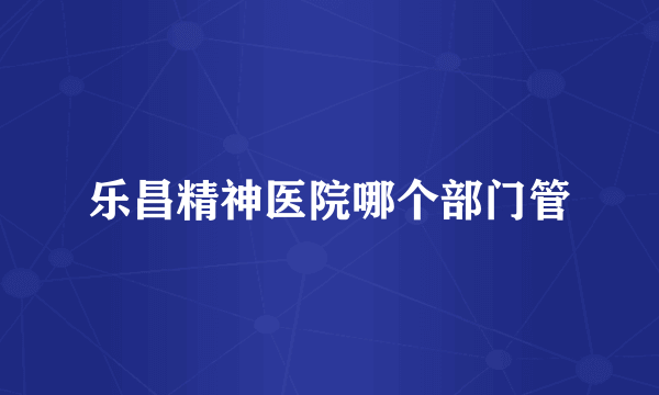 乐昌精神医院哪个部门管