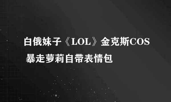白俄妹子《LOL》金克斯COS 暴走萝莉自带表情包