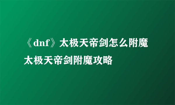 《dnf》太极天帝剑怎么附魔 太极天帝剑附魔攻略