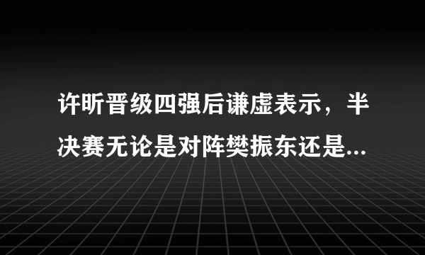 许昕晋级四强后谦虚表示，半决赛无论是对阵樊振东还是林高远自己都打不过，如何评价？