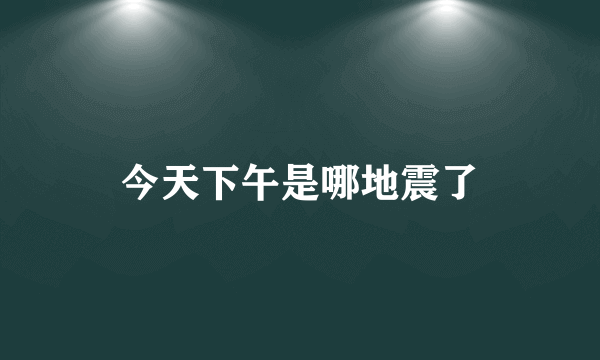 今天下午是哪地震了