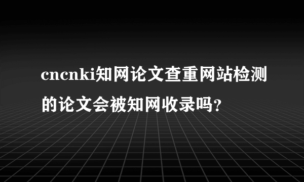 cncnki知网论文查重网站检测的论文会被知网收录吗？