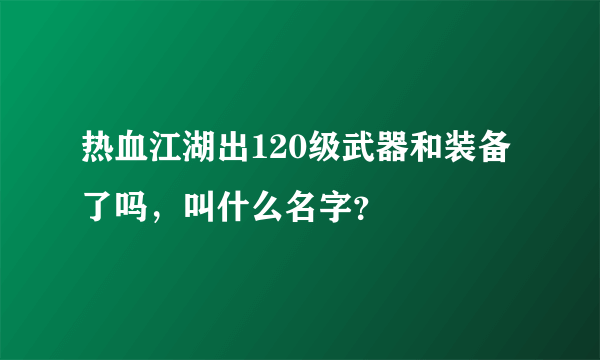 热血江湖出120级武器和装备了吗，叫什么名字？