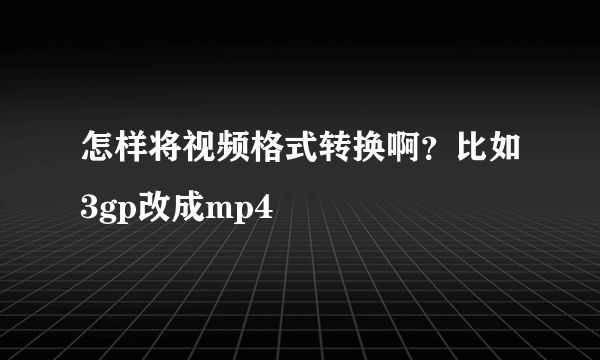 怎样将视频格式转换啊？比如3gp改成mp4