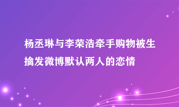 杨丞琳与李荣浩牵手购物被生擒发微博默认两人的恋情