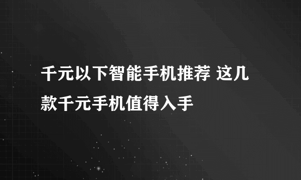 千元以下智能手机推荐 这几款千元手机值得入手