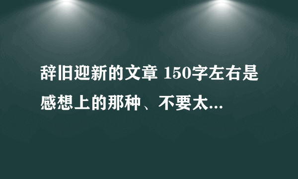 辞旧迎新的文章 150字左右是感想上的那种、不要太客观.尽量真实点初一水平就可以...
