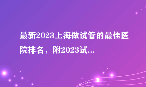 最新2023上海做试管的最佳医院排名，附2023试管生男孩成功率高医院名单