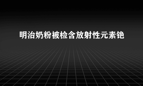 明治奶粉被检含放射性元素铯