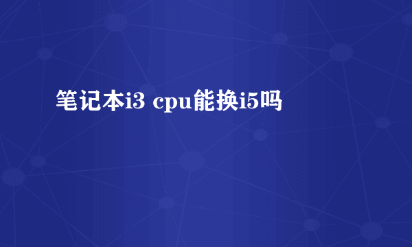 笔记本i3 cpu能换i5吗