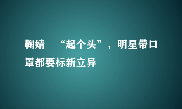 鞠婧祎“起个头”，明星带口罩都要标新立异