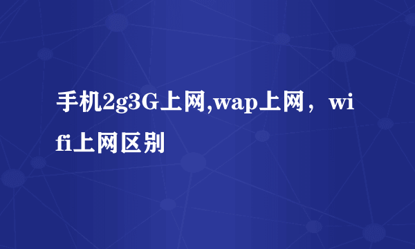 手机2g3G上网,wap上网，wifi上网区别