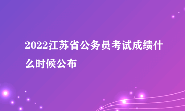 2022江苏省公务员考试成绩什么时候公布