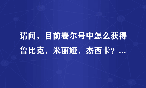 请问，目前赛尔号中怎么获得鲁比克，米丽娅，杰西卡？请知道的大哥指点一下