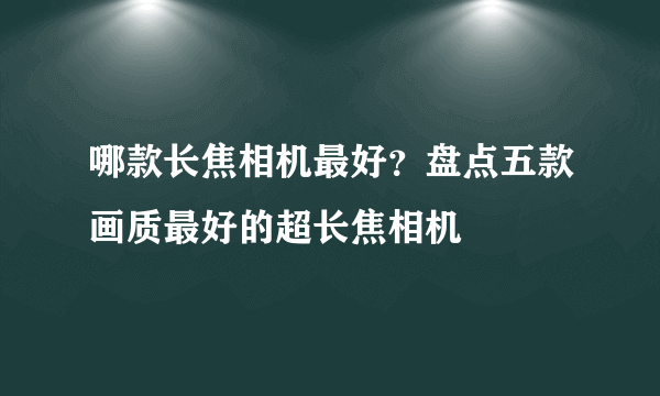 哪款长焦相机最好？盘点五款画质最好的超长焦相机