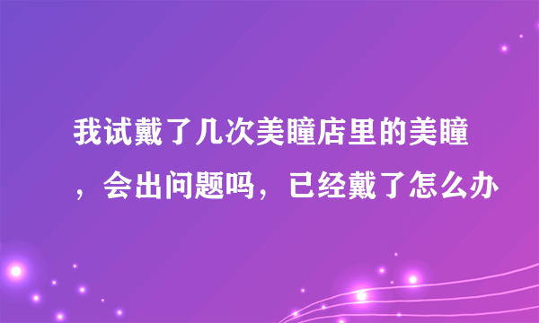 我试戴了几次美瞳店里的美瞳，会出问题吗，已经戴了怎么办