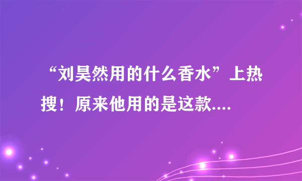 “刘昊然用的什么香水”上热搜！原来他用的是这款....
