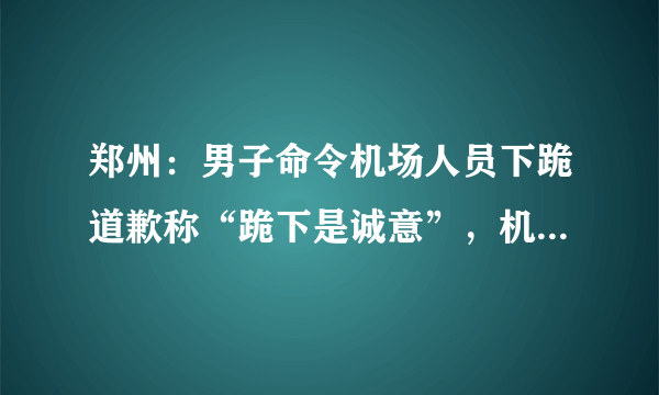 郑州：男子命令机场人员下跪道歉称“跪下是诚意”，机场警方回应, 你怎么看？