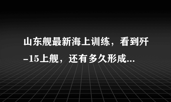 山东舰最新海上训练，看到歼-15上舰，还有多久形成战斗力？