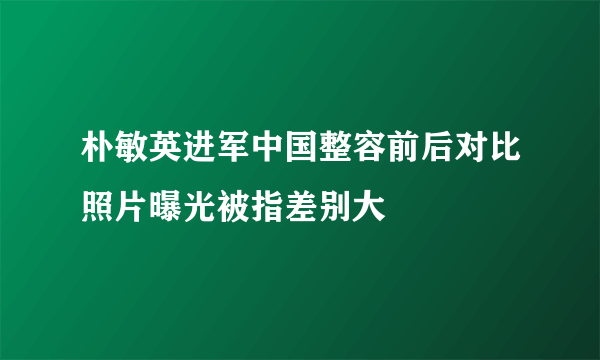 朴敏英进军中国整容前后对比照片曝光被指差别大