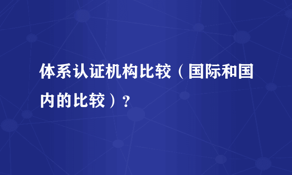 体系认证机构比较（国际和国内的比较）？