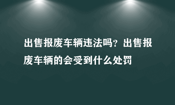 出售报废车辆违法吗？出售报废车辆的会受到什么处罚