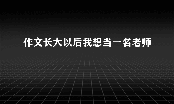 作文长大以后我想当一名老师