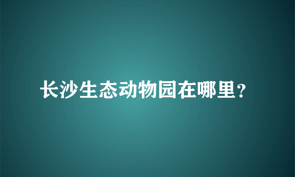 长沙生态动物园在哪里？