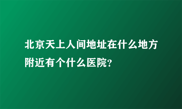 北京天上人间地址在什么地方附近有个什么医院？