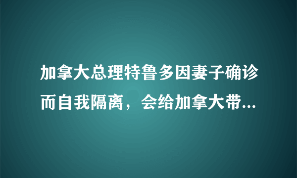加拿大总理特鲁多因妻子确诊而自我隔离，会给加拿大带来多大的影响？