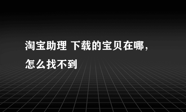淘宝助理 下载的宝贝在哪，怎么找不到