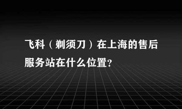 飞科（剃须刀）在上海的售后服务站在什么位置？