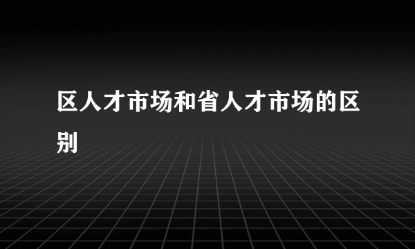 区人才市场和省人才市场的区别