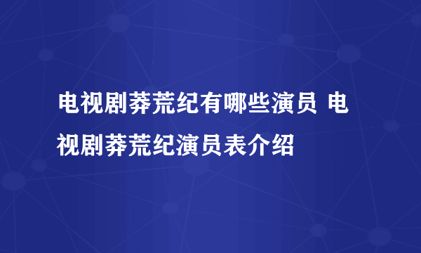电视剧莽荒纪有哪些演员 电视剧莽荒纪演员表介绍