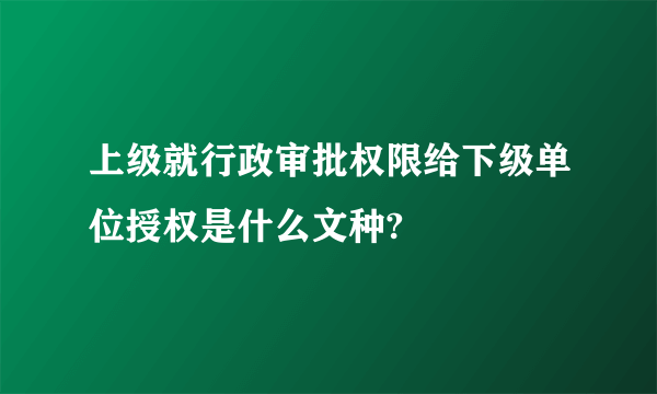 上级就行政审批权限给下级单位授权是什么文种?