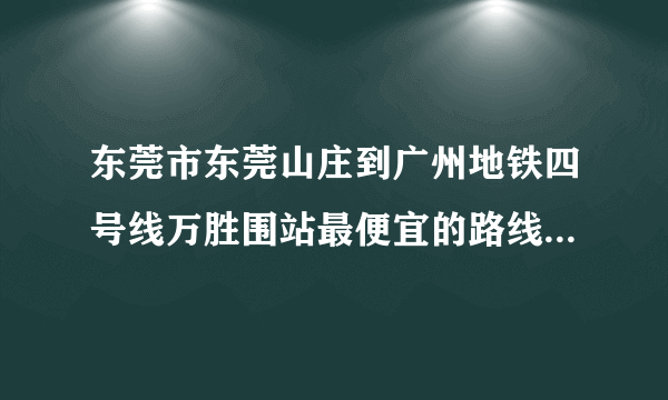 东莞市东莞山庄到广州地铁四号线万胜围站最便宜的路线是怎么样走的？