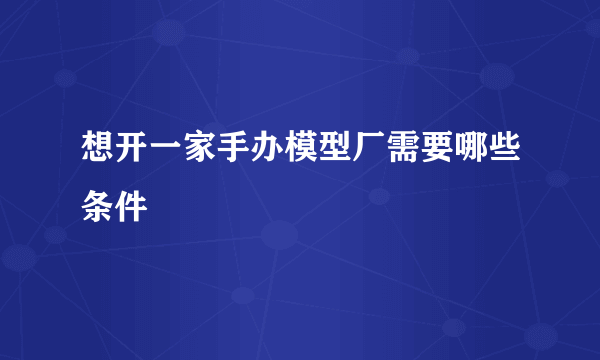 想开一家手办模型厂需要哪些条件
