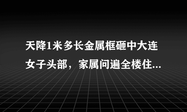 天降1米多长金属框砸中大连女子头部，家属问遍全楼住户没有线索，你怎么看？