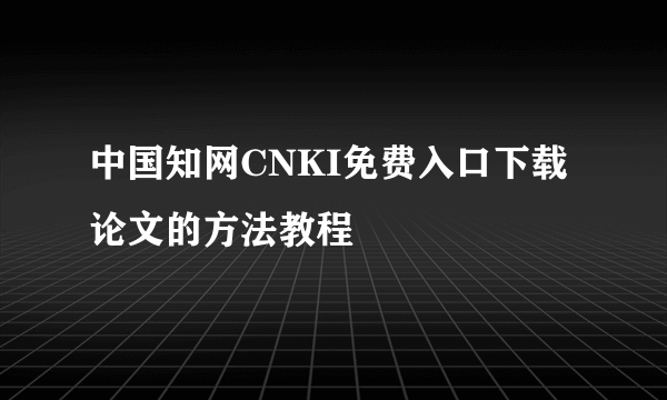 中国知网CNKI免费入口下载论文的方法教程