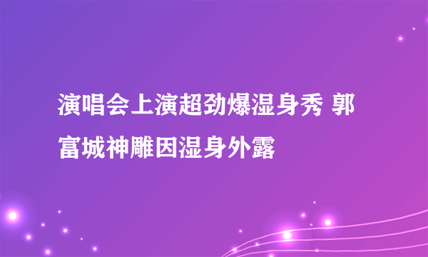 演唱会上演超劲爆湿身秀 郭富城神雕因湿身外露