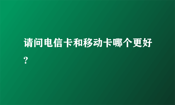 请问电信卡和移动卡哪个更好?